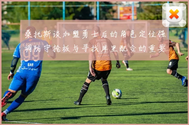 桑托斯谈加盟勇士后的角色定位强调防守抢板与寻找库里配合的重要性