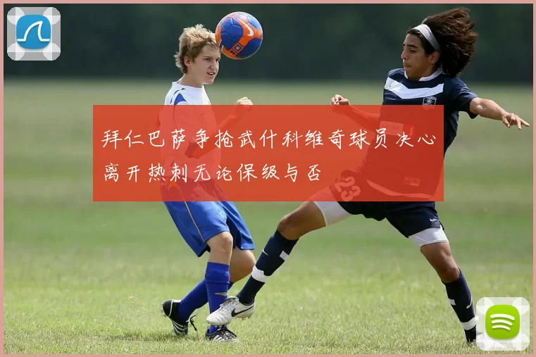 拜仁巴萨争抢武什科维奇球员决心离开热刺无论保级与否